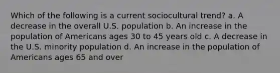 Which of the following is a current sociocultural trend? a. A decrease in the overall U.S. population b. An increase in the population of Americans ages 30 to 45 years old c. A decrease in the U.S. minority population d. An increase in the population of Americans ages 65 and over