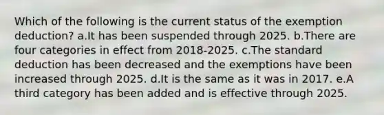 Which of the following is the current status of the exemption deduction? a.It has been suspended through 2025. b.There are four categories in effect from 2018-2025. c.The standard deduction has been decreased and the exemptions have been increased through 2025. d.It is the same as it was in 2017. e.A third category has been added and is effective through 2025.