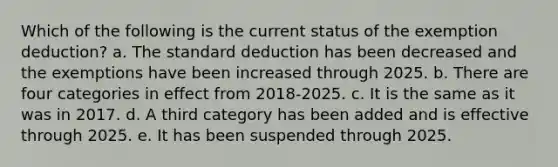 Which of the following is the current status of the exemption deduction? a. The standard deduction has been decreased and the exemptions have been increased through 2025. b. There are four categories in effect from 2018-2025. c. It is the same as it was in 2017. d. A third category has been added and is effective through 2025. e. It has been suspended through 2025.