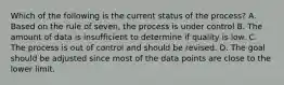 Which of the following is the current status of the process? A. Based on the rule of seven, the process is under control B. The amount of data is insufficient to determine if quality is low. C. The process is out of control and should be revised. D. The goal should be adjusted since most of the data points are close to the lower limit.