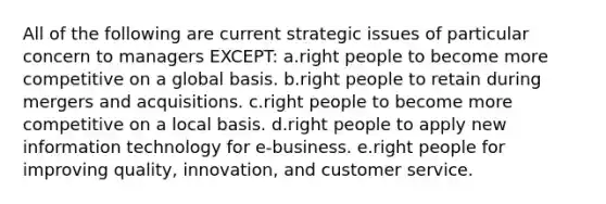 All of the following are current strategic issues of particular concern to managers EXCEPT: a.right people to become more competitive on a global basis. b.right people to retain during mergers and acquisitions. c.right people to become more competitive on a local basis. d.right people to apply new information technology for e-business. e.right people for improving quality, innovation, and customer service.