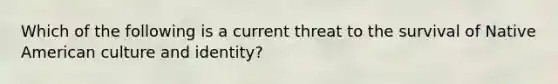 Which of the following is a current threat to the survival of Native American culture and identity?