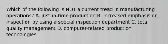 Which of the following is NOT a current tread in manufacturing operations? A. just-in-time production B. increased emphasis on inspection by using a special inspection department C. total quality management D. computer-related production technologies