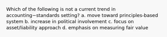 Which of the following is not a current trend in accounting−standards ​setting? a. move toward principles-based system b. increase in political involvement c. focus on asset/liability approach d. emphasis on measuring fair value