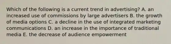 Which of the following is a current trend in advertising? A. an increased use of commissions by large advertisers B. the growth of media options C. a decline in the use of integrated marketing communications D. an increase in the importance of traditional media E. the decrease of audience empowerment