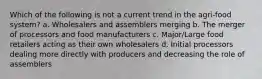 Which of the following is not a current trend in the agri-food system? a. Wholesalers and assemblers merging b. The merger of processors and food manufacturers c. Major/Large food retailers acting as their own wholesalers d. Initial processors dealing more directly with producers and decreasing the role of assemblers