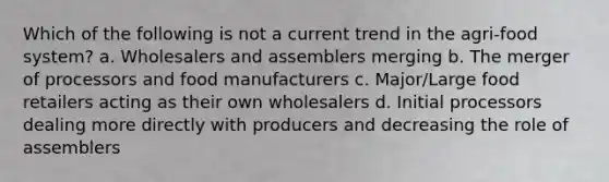 Which of the following is not a current trend in the agri-food system? a. Wholesalers and assemblers merging b. The merger of processors and food manufacturers c. Major/Large food retailers acting as their own wholesalers d. Initial processors dealing more directly with producers and decreasing the role of assemblers