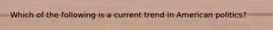 Which of the following is a current trend in American politics?