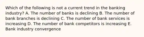 Which of the following is not a current trend in the banking industry? A. The number of banks is declining B. The number of bank branches is declining C. The number of bank services is increasing D. The number of bank competitors is increasing E. Bank industry convergence