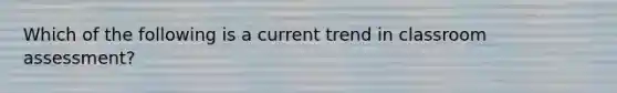 Which of the following is a current trend in classroom assessment?