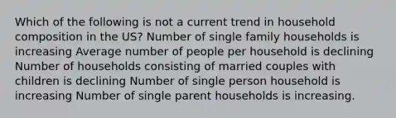 Which of the following is not a current trend in household composition in the US? Number of single family households is increasing Average number of people per household is declining Number of households consisting of married couples with children is declining Number of single person household is increasing Number of single parent households is increasing.