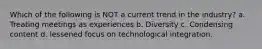 Which of the following is NOT a current trend in the industry? a. Treating meetings as experiences b. Diversity c. Condensing content d. lessened focus on technological integration.