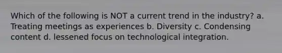 Which of the following is NOT a current trend in the industry? a. Treating meetings as experiences b. Diversity c. Condensing content d. lessened focus on technological integration.