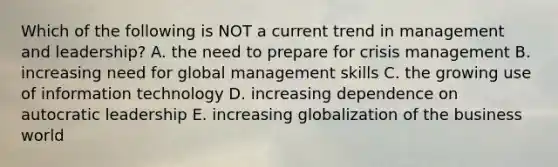 Which of the following is NOT a current trend in management and leadership? A. the need to prepare for crisis management B. increasing need for global management skills C. the growing use of information technology D. increasing dependence on autocratic leadership E. increasing globalization of the business world