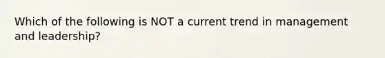 Which of the following is NOT a current trend in management and leadership?