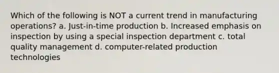 Which of the following is NOT a current trend in manufacturing operations? a. Just-in-time production b. Increased emphasis on inspection by using a special inspection department c. total quality management d. computer-related production technologies