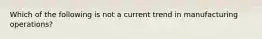 Which of the following is not a current trend in manufacturing operations?