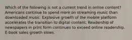 Which of the following is not a current trend in online content? Americans continue to spend more on streaming music than downloaded music. Explosive growth of the mobile platform accelerates the transition to digital content. Readership of newspapers in print form continues to exceed online readership. E-book sales growth slows.