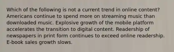 Which of the following is not a current trend in online content? Americans continue to spend more on streaming music than downloaded music. Explosive growth of the mobile platform accelerates the transition to digital content. Readership of newspapers in print form continues to exceed online readership. E-book sales growth slows.