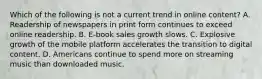 Which of the following is not a current trend in online content? A. Readership of newspapers in print form continues to exceed online readership. B. E-book sales growth slows. C. Explosive growth of the mobile platform accelerates the transition to digital content. D. Americans continue to spend more on streaming music than downloaded music.