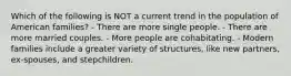 Which of the following is NOT a current trend in the population of American families? - There are more single people. - There are more married couples. - More people are cohabitating. - Modern families include a greater variety of structures, like new partners, ex-spouses, and stepchildren.