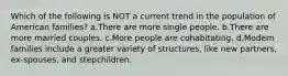 Which of the following is NOT a current trend in the population of American families? a.There are more single people. b.There are more married couples. c.More people are cohabitating. d.Modern families include a greater variety of structures, like new partners, ex-spouses, and stepchildren.