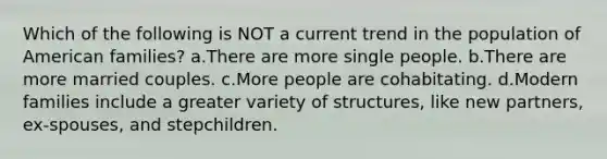 Which of the following is NOT a current trend in the population of American families? a.There are more single people. b.There are more married couples. c.More people are cohabitating. d.Modern families include a greater variety of structures, like new partners, ex-spouses, and stepchildren.