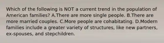 Which of the following is NOT a current trend in the population of American families? A.There are more single people. B.There are more married couples. C.More people are cohabitating. D.Modern families include a greater variety of structures, like new partners, ex-spouses, and stepchildren.