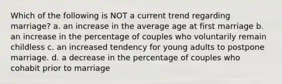 Which of the following is NOT a current trend regarding marriage? a. an increase in the average age at first marriage b. an increase in the percentage of couples who voluntarily remain childless c. an increased tendency for young adults to postpone marriage. d. a decrease in the percentage of couples who cohabit prior to marriage