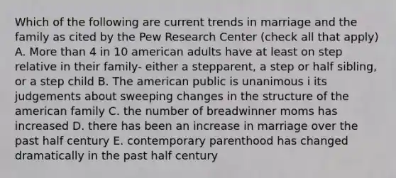 Which of the following are current trends in marriage and the family as cited by the Pew Research Center (check all that apply) A. <a href='https://www.questionai.com/knowledge/keWHlEPx42-more-than' class='anchor-knowledge'>more than</a> 4 in 10 american adults have at least on step relative in their family- either a stepparent, a step or half sibling, or a step child B. The american public is unanimous i its judgements about sweeping changes in the structure of the american family C. the number of breadwinner moms has increased D. there has been an increase in marriage over the past half century E. contemporary parenthood has changed dramatically in the past half century