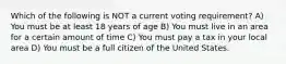 Which of the following is NOT a current voting requirement? A) You must be at least 18 years of age B) You must live in an area for a certain amount of time C) You must pay a tax in your local area D) You must be a full citizen of the United States.