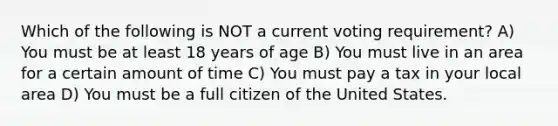 Which of the following is NOT a current voting requirement? A) You must be at least 18 years of age B) You must live in an area for a certain amount of time C) You must pay a tax in your local area D) You must be a full citizen of the United States.