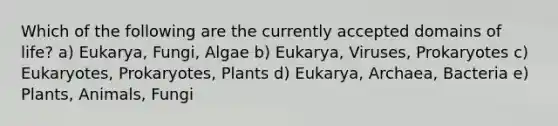 Which of the following are the currently accepted domains of life? a) Eukarya, Fungi, Algae b) Eukarya, Viruses, Prokaryotes c) Eukaryotes, Prokaryotes, Plants d) Eukarya, Archaea, Bacteria e) Plants, Animals, Fungi