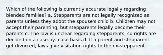 Which of the following is currently accurate legally regarding blended families? a. Stepparents are not legally recognized as parents unless they adopt the spouse's child b. Children may not accept their parenting, but stepparents legally become their parents c. The law is unclear regarding stepparents, so rights are decided on a case-by- case basis d. If a parent and stepparent get divorced, laws give visitation rights to the ex-stepparent