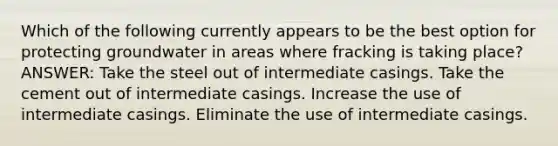 Which of the following currently appears to be the best option for protecting groundwater in areas where fracking is taking place? ANSWER: Take the steel out of intermediate casings. Take the cement out of intermediate casings. Increase the use of intermediate casings. Eliminate the use of intermediate casings.