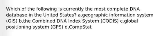 Which of the following is currently the most complete DNA database in the United States? a.geographic information system (GIS) b.the Combined DNA Index System (CODIS) c.global positioning system (GPS) d.CompStat