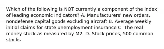 Which of the following is NOT currently a component of the index of leading economic indicators? A. Manufacturers' new orders, nondefense capital goods excluding aircraft B. Average weekly initial claims for state unemployment insurance C. The real money stock as measured by M2. D. Stock prices, 500 common stocks