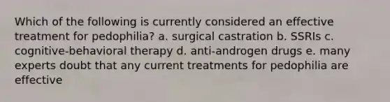 Which of the following is currently considered an effective treatment for pedophilia? a. surgical castration b. SSRIs c. cognitive-behavioral therapy d. anti-androgen drugs e. many experts doubt that any current treatments for pedophilia are effective