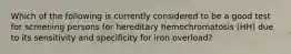 Which of the following is currently considered to be a good test for screening persons for hereditary hemochromatosis (HH) due to its sensitivity and specificity for iron overload?