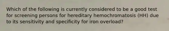 Which of the following is currently considered to be a good test for screening persons for hereditary hemochromatosis (HH) due to its sensitivity and specificity for iron overload?