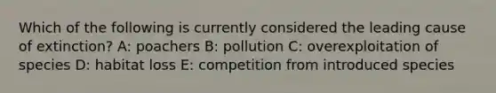 Which of the following is currently considered the leading cause of extinction? A: poachers B: pollution C: overexploitation of species D: habitat loss E: competition from introduced species