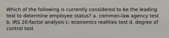 Which of the following is currently considered to be the leading test to determine employee status? a. common-law agency test b. IRS 20-factor analysis c. economics realities test d. degree of control test