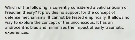 Which of the following is currently considered a valid criticism of Freudian theory? It provides no support for the concept of defense mechanisms. It cannot be tested empirically. It allows no way to explore the concept of the unconscious. It has an androcentric bias and minimizes the impact of early traumatic experiences.