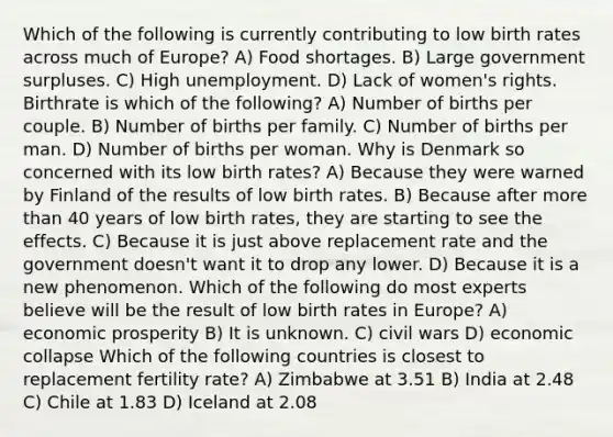 Which of the following is currently contributing to low birth rates across much of Europe? A) Food shortages. B) Large government surpluses. C) High unemployment. D) Lack of women's rights. Birthrate is which of the following? A) Number of births per couple. B) Number of births per family. C) Number of births per man. D) Number of births per woman. Why is Denmark so concerned with its low birth rates? A) Because they were warned by Finland of the results of low birth rates. B) Because after <a href='https://www.questionai.com/knowledge/keWHlEPx42-more-than' class='anchor-knowledge'>more than</a> 40 years of low birth rates, they are starting to see the effects. C) Because it is just above replacement rate and the government doesn't want it to drop any lower. D) Because it is a new phenomenon. Which of the following do most experts believe will be the result of low birth rates in Europe? A) economic prosperity B) It is unknown. C) civil wars D) economic collapse Which of the following countries is closest to replacement fertility rate? A) Zimbabwe at 3.51 B) India at 2.48 C) Chile at 1.83 D) Iceland at 2.08