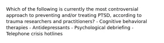 Which of the following is currently the most controversial approach to preventing and/or treating PTSD, according to trauma researchers and practitioners? - Cognitive behavioral therapies - Antidepressants - Psychological debriefing - Telephone crisis hotlines