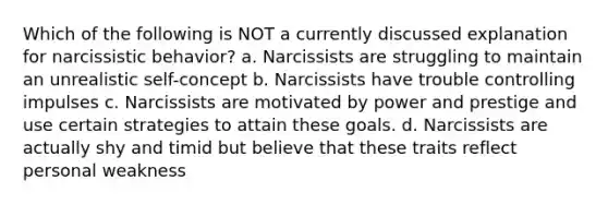 Which of the following is NOT a currently discussed explanation for narcissistic behavior? a. Narcissists are struggling to maintain an unrealistic self-concept b. Narcissists have trouble controlling impulses c. Narcissists are motivated by power and prestige and use certain strategies to attain these goals. d. Narcissists are actually shy and timid but believe that these traits reflect personal weakness