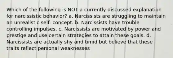 Which of the following is NOT a currently discussed explanation for narcissistic behavior? a. Narcissists are struggling to maintain an unrealistic self- concept. b. Narcissists have trouble controlling impulses. c. Narcissists are motivated by power and prestige and use certain strategies to attain these goals. d. Narcissists are actually shy and timid but believe that these traits reflect personal weaknesses