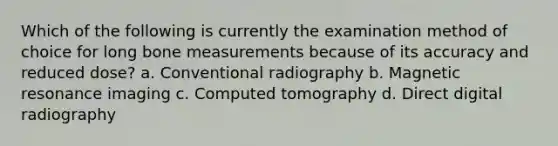 Which of the following is currently the examination method of choice for long bone measurements because of its accuracy and reduced dose? a. Conventional radiography b. Magnetic resonance imaging c. Computed tomography d. Direct digital radiography