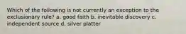 Which of the following is not currently an exception to the exclusionary rule? a. good faith b. inevitable discovery c. independent source d. silver platter