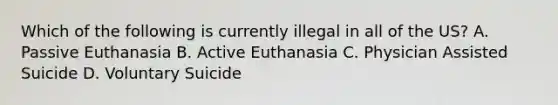 Which of the following is currently illegal in all of the US? A. Passive Euthanasia B. Active Euthanasia C. Physician Assisted Suicide D. Voluntary Suicide